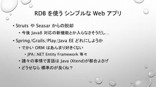 RDB を使うシンプルなWeb アプリ 
• Struts やSeasar からの脱却 
• 今後Java8 対応の新機能とか入らなさそうだし… 
• Spring/Grails/Play/Java EE どれにしようか 
• でかいORM はあんまり好きくない 
• JPA/.NET Entity Framework 等々 
• 諸々の事情で言語はJava (Xtend)が都合よさげ 
• どうせなら標準のが良くね？ 
 