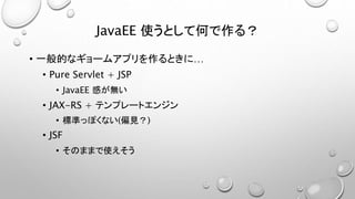 JavaEE 使うとして何で作る？ 
• 一般的なギョームアプリを作るときに… 
• Pure Servlet + JSP 
• JavaEE 感が無い 
• JAX-RS + テンプレートエンジン 
• 標準っぽくない(偏見？) 
• JSF 
• そのままで使えそう 
 