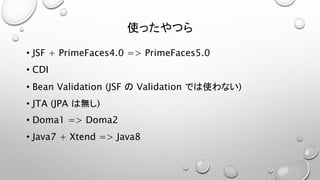 使ったやつら 
• JSF + PrimeFaces4.0 => PrimeFaces5.0 
• CDI 
• Bean Validation (JSF のValidation では使わない) 
• JTA (JPA は無し) 
• Doma1 => Doma2 
• Java7 + Xtend => Java8 
 