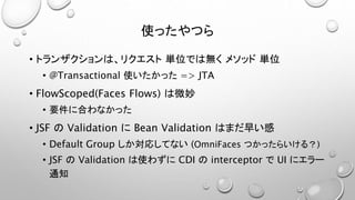 使ったやつら 
• トランザクションは、リクエスト単位では無くメソッド単位 
• @Transactional 使いたかった=> JTA 
• FlowScoped(Faces Flows) は微妙 
• 要件に合わなかった 
• JSF のValidation にBean Validation はまだ早い感 
• Default Group しか対応してない(OmniFaces つかったらいける？) 
• JSF のValidation は使わずにCDI のinterceptor でUI にエラー 
通知 
 