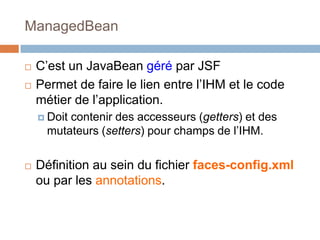 ManagedBean
 C’est un JavaBean géré par JSF
 Permet de faire le lien entre l’IHM et le code
métier de l’application.
 Doit contenir des accesseurs (getters) et des
mutateurs (setters) pour champs de l’IHM.
 Définition au sein du fichier faces-config.xml
ou par les annotations.
 