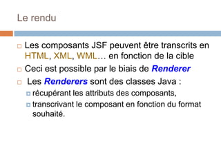 Le rendu
 Les composants JSF peuvent être transcrits en
HTML, XML, WML… en fonction de la cible
 Ceci est possible par le biais de Renderer
 Les Renderers sont des classes Java :
 récupérant les attributs des composants,
 transcrivant le composant en fonction du format
souhaité.
 