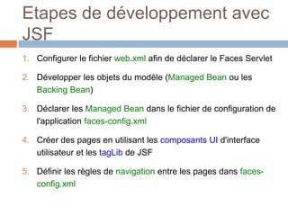 Etapes de développement avec
JSF
1. Configurer le fichier web.xml afin de déclarer le Faces Servlet
2. Développer les objets du modèle (Managed Bean ou les
Backing Bean)
3. Déclarer les Managed Bean dans le fichier de configuration de
l'application faces-config.xml
4. Créer des pages en utilisant les composants UI d'interface
utilisateur et les tagLib de JSF
5. Définir les règles de navigation entre les pages dans faces-
config.xml
 