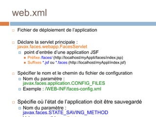 web.xml
 Fichier de déploiement de l’application
 Déclare la servlet principale :
javax.faces.webapp.FacesServlet
 point d’entrée d’une application JSF
 Préfixe /faces/ (http://localhost/myAppli/faces/index.jsp)
 Suffixes *.jsf ou *.faces (http://localhost/myAppl/index.jsf)
 Spécifier le nom et le chemin du fichier de configuration
 Nom du paramètre :
javax.faces.application.CONFIG_FILES
 Exemple : /WEB-INF/faces-config.xml
 Spécifie où l’état de l’application doit être sauvegardé
 Nom du paramètre :
javax.faces.STATE_SAVING_METHOD
 