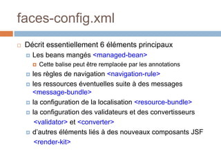 faces-config.xml
 Décrit essentiellement 6 éléments principaux
 Les beans mangés <managed-bean>
 Cette balise peut être remplacée par les annotations
 les règles de navigation <navigation-rule>
 les ressources éventuelles suite à des messages
<message-bundle>
 la configuration de la localisation <resource-bundle>
 la configuration des validateurs et des convertisseurs
<validator> et <converter>
 d’autres éléments liés à des nouveaux composants JSF
<render-kit>
 