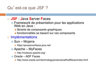 Qu’est-ce que JSF ?
 JSF : Java Server Faces
 Framework de présentation pour les applications
Web en Java :
 librairie de composants graphiques
 fonctionnalités se basant sur ces composants
 Implémentations
 Sun – Mojarra
 https://javaserverfaces.java.net/
 Apache – MyFaces
 http://myfaces.apache.org/
 Oracle – ADF Faces
 http://www.oracle.com/technology/products/adf/adffaces/index.html
 