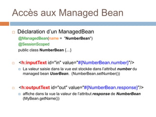 Accès aux Managed Bean
 Déclaration d’un ManagedBean
@ManagedBean(name = "NumberBean")
@SessionScoped
public class NumberBean {…}
 <h:inputText id="in" value="#{NumberBean.number}"/>
 La valeur saisie dans la vue est stockée dans l’attribut number du
managed bean UserBean. (NumberBean.setNumber())
 <h:outputText id="out" value="#{NumberBean.response}"/>
 affiche dans la vue la valeur de l’attribut response de NumberBean
(MyBean.getName())
 