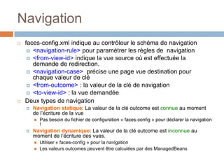 Navigation
 faces-config.xml indique au contrôleur le schéma de navigation
 <navigation-rule> pour paramétrer les règles de navigation
 <from-view-id> indique la vue source où est effectuée la
demande de redirection.
 <navigation-case> précise une page vue destination pour
chaque valeur de clé
 <from-outcome> : la valeur de la clé de navigation
 <to-view-id> : la vue demandée
 Deux types de navigation
 Navigation statique: La valeur de la clé outcome est connue au moment
de l’écriture de la vue
 Pas besoin du fichier de configuration « faces-config » pour déclarer la navigation
!
 Navigation dynamique: La valeur de la clé outcome est inconnue au
moment de l’écriture des vues.
 Utiliser « faces-config » pour la navigation
 Les valeurs outcomes peuvent être calculées par des ManagedBeans
 