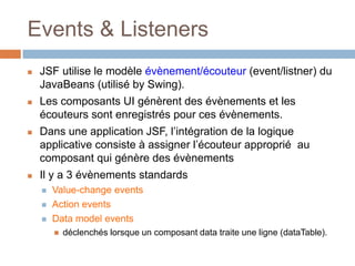 Events & Listeners
 JSF utilise le modèle évènement/écouteur (event/listner) du
JavaBeans (utilisé by Swing).
 Les composants UI génèrent des évènements et les
écouteurs sont enregistrés pour ces évènements.
 Dans une application JSF, l’intégration de la logique
applicative consiste à assigner l’écouteur approprié au
composant qui génère des évènements
 Il y a 3 évènements standards
 Value-change events
 Action events
 Data model events
 déclenchés lorsque un composant data traite une ligne (dataTable).
 