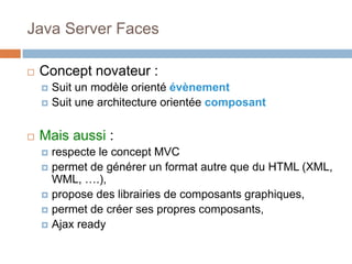 Java Server Faces
 Concept novateur :
 Suit un modèle orienté évènement
 Suit une architecture orientée composant
 Mais aussi :
 respecte le concept MVC
 permet de générer un format autre que du HTML (XML,
WML, ….),
 propose des librairies de composants graphiques,
 permet de créer ses propres composants,
 Ajax ready
 