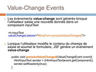 Value-Change Events
 Les évènements value-change sont générés lorsque
l’utilisateur saisie une nouvelle donnée dans un
composant inputText
<h:inputText
valueChangeListener="#{myForm.processValueChanged}"/>
 Lorsque l’utilisateur modifie le contenu du champs de
saisie et soumet le formulaire, JSF génère un évènement
value-change
public void processValueChanged(ValueChangeEvent event){
HtmlInputText sender = (HtmlInputText)event.getComponent();
sender.setReadonly(true);
}
 