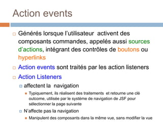Action events
 Générés lorsque l’utilisateur activent des
composants commandes, appelés aussi sources
d’actions, intégrant des contrôles de boutons ou
hyperlinks
 Action events sont traités par les action listeners
 Action Listeners
 affectent la navigation
 Typiquement, ils réalisent des traitements et retourne une clé
outcome, utilisée par le système de navigation de JSF pour
sélectionner la page suivante
 N’affecte pas la navigation
 Manipulent des composants dans la même vue, sans modifier la vue
 
