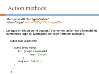 Action methods
 <h:commandButton type="submit"
value="Login“ action="#{loginForm.login}"/>
 Lorsque on clique sur le bouton, l’evenement action est déclenché et
la méthode login du ManagedBean loginForm est exécutée.
public class LoginForm {
...
public String login(){
if (...) {// login is successful
return "success";
}
else{ return "failure"; }
}
...
}
 