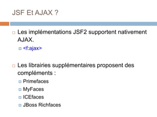 JSF Et AJAX ?
 Les implémentations JSF2 supportent nativement
AJAX.
 <f:ajax>
 Les librairies supplémentaires proposent des
compléments :
 Primefaces
 MyFaces
 ICEfaces
 JBoss Richfaces
 