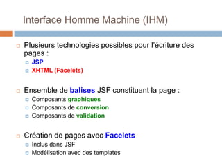 Interface Homme Machine (IHM)
 Plusieurs technologies possibles pour l’écriture des
pages :
 JSP
 XHTML (Facelets)
 Ensemble de balises JSF constituant la page :
 Composants graphiques
 Composants de conversion
 Composants de validation
 Création de pages avec Facelets
 Inclus dans JSF
 Modélisation avec des templates
 