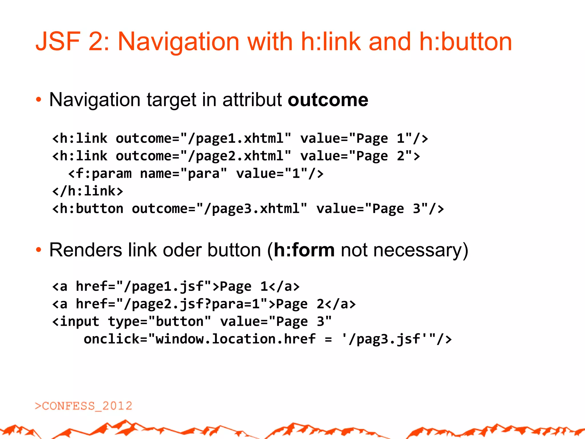 JSF 2: Navigation with h:link and h:button

• Navigation target in attribut outcome
 <h:link outcome="/page1.xhtml" value="Page 1"/>
 <h:link outcome="/page2.xhtml" value="Page 2">
   <f:param name="para" value="1"/>
 </h:link>
 <h:button outcome="/page3.xhtml" value="Page 3"/>

• Renders link oder button (h:form not necessary)
 <a href="/page1.jsf">Page 1</a>
 <a href="/page2.jsf?para=1">Page 2</a>
 <input type="button" value="Page 3"
     onclick="window.location.href = '/pag3.jsf'"/>
 