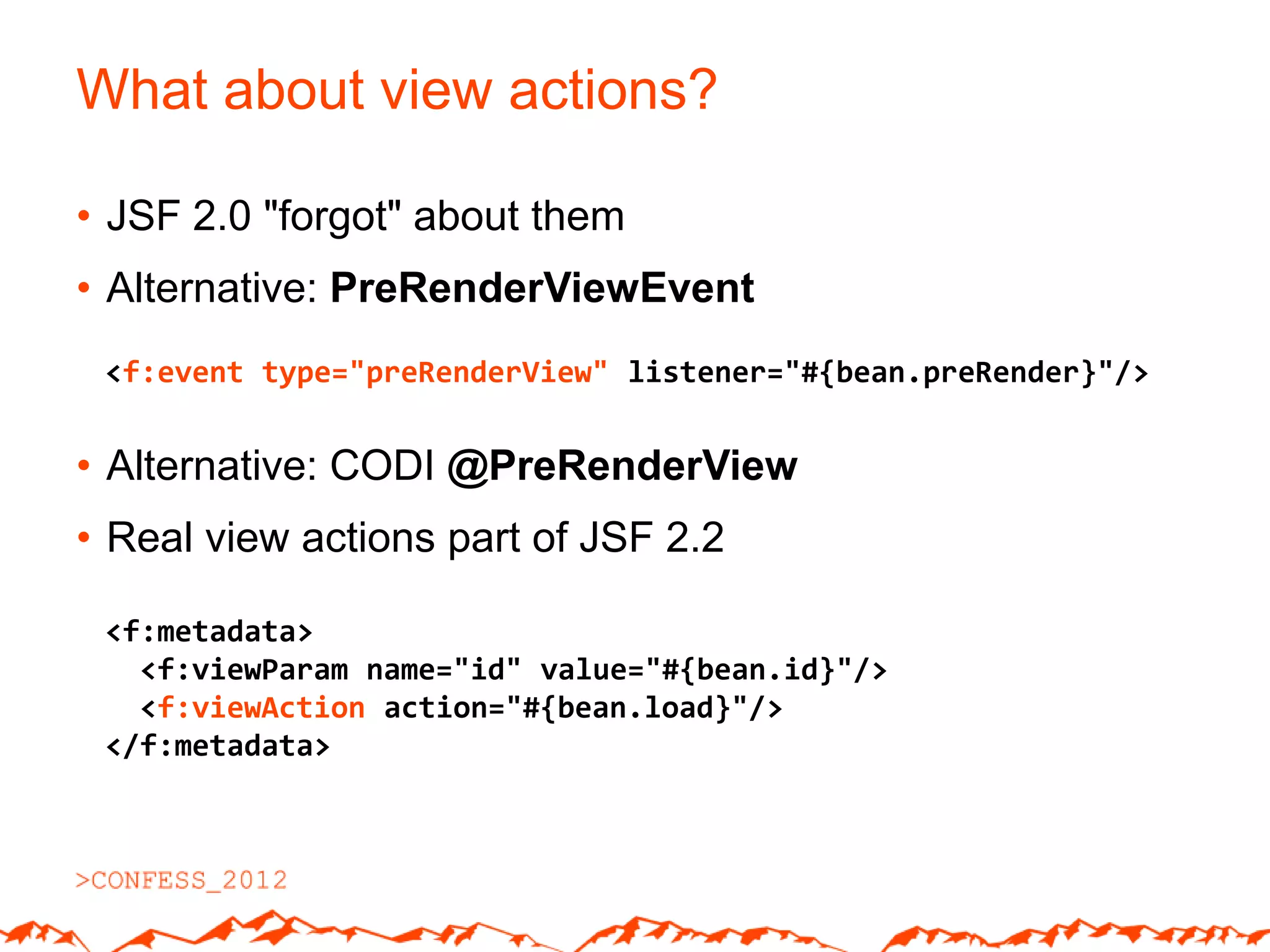 What about view actions?

• JSF 2.0 "forgot" about them
• Alternative: PreRenderViewEvent
 <f:event type="preRenderView" listener="#{bean.preRender}"/>


• Alternative: CODI @PreRenderView
• Real view actions part of JSF 2.2

 <f:metadata>
   <f:viewParam name="id" value="#{bean.id}"/>
   <f:viewAction action="#{bean.load}"/>
 </f:metadata>
 