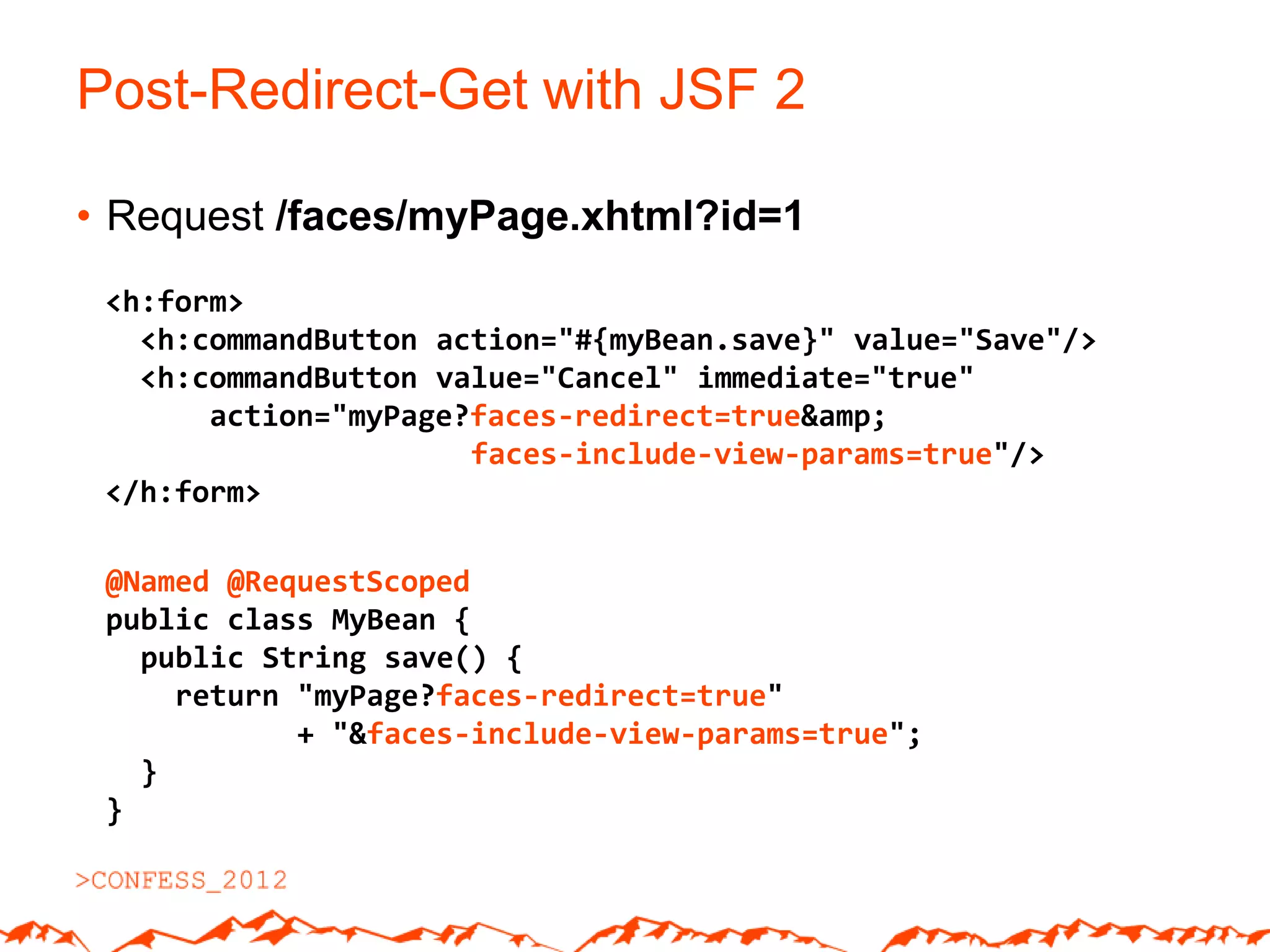 Post-Redirect-Get with JSF 2

• Request /faces/myPage.xhtml?id=1
 <h:form>
   <h:commandButton action="#{myBean.save}" value="Save"/>
   <h:commandButton value="Cancel" immediate="true"
       action="myPage?faces-redirect=true&amp;
                      faces-include-view-params=true"/>
 </h:form>

 @Named @RequestScoped
 public class MyBean {
   public String save() {
     return "myPage?faces-redirect=true"
            + "&faces-include-view-params=true";
   }
 }
 