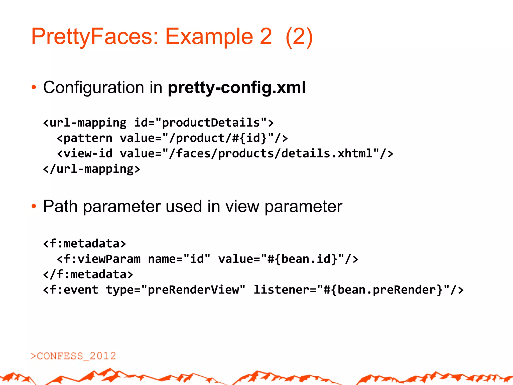 PrettyFaces: Example 2 (2)

• Configuration in pretty-config.xml
 <url-mapping id="productDetails">
   <pattern value="/product/#{id}"/>
   <view-id value="/faces/products/details.xhtml"/>
 </url-mapping>


• Path parameter used in view parameter

 <f:metadata>
   <f:viewParam name="id" value="#{bean.id}"/>
 </f:metadata>
 <f:event type="preRenderView" listener="#{bean.preRender}"/>
 