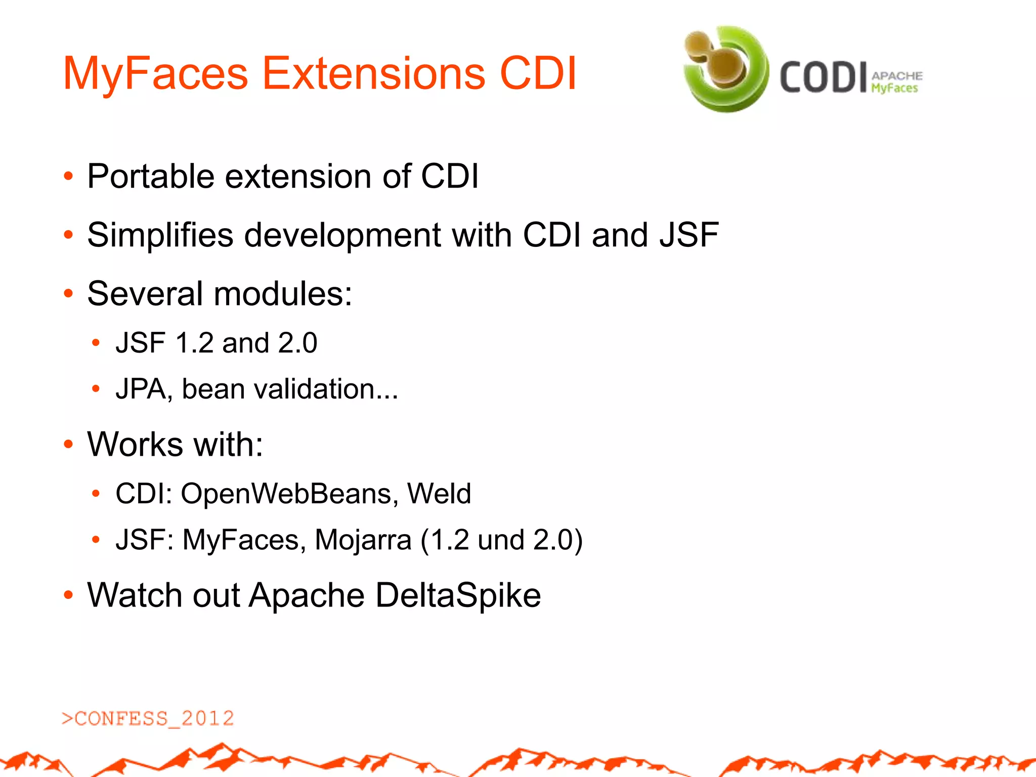 MyFaces Extensions CDI

• Portable extension of CDI
• Simplifies development with CDI and JSF
• Several modules:
 • JSF 1.2 and 2.0
 • JPA, bean validation...
• Works with:
 • CDI: OpenWebBeans, Weld
 • JSF: MyFaces, Mojarra (1.2 und 2.0)
• Watch out Apache DeltaSpike
 