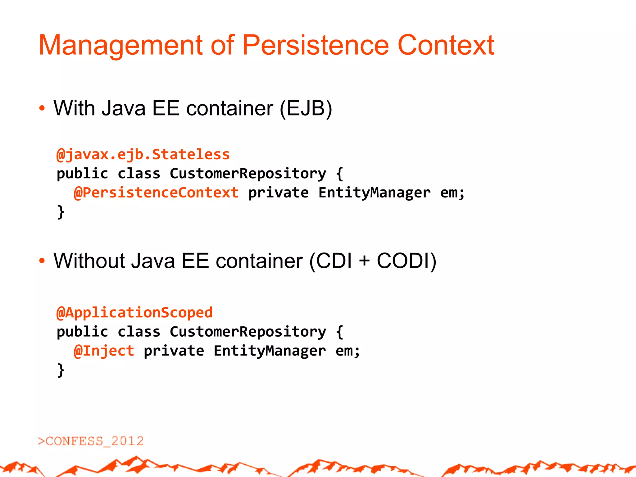 Management of Persistence Context

• With Java EE container (EJB)

 @javax.ejb.Stateless
 public class CustomerRepository {
   @PersistenceContext private EntityManager em;
 }


• Without Java EE container (CDI + CODI)

 @ApplicationScoped
 public class CustomerRepository {
   @Inject private EntityManager em;
 }
 