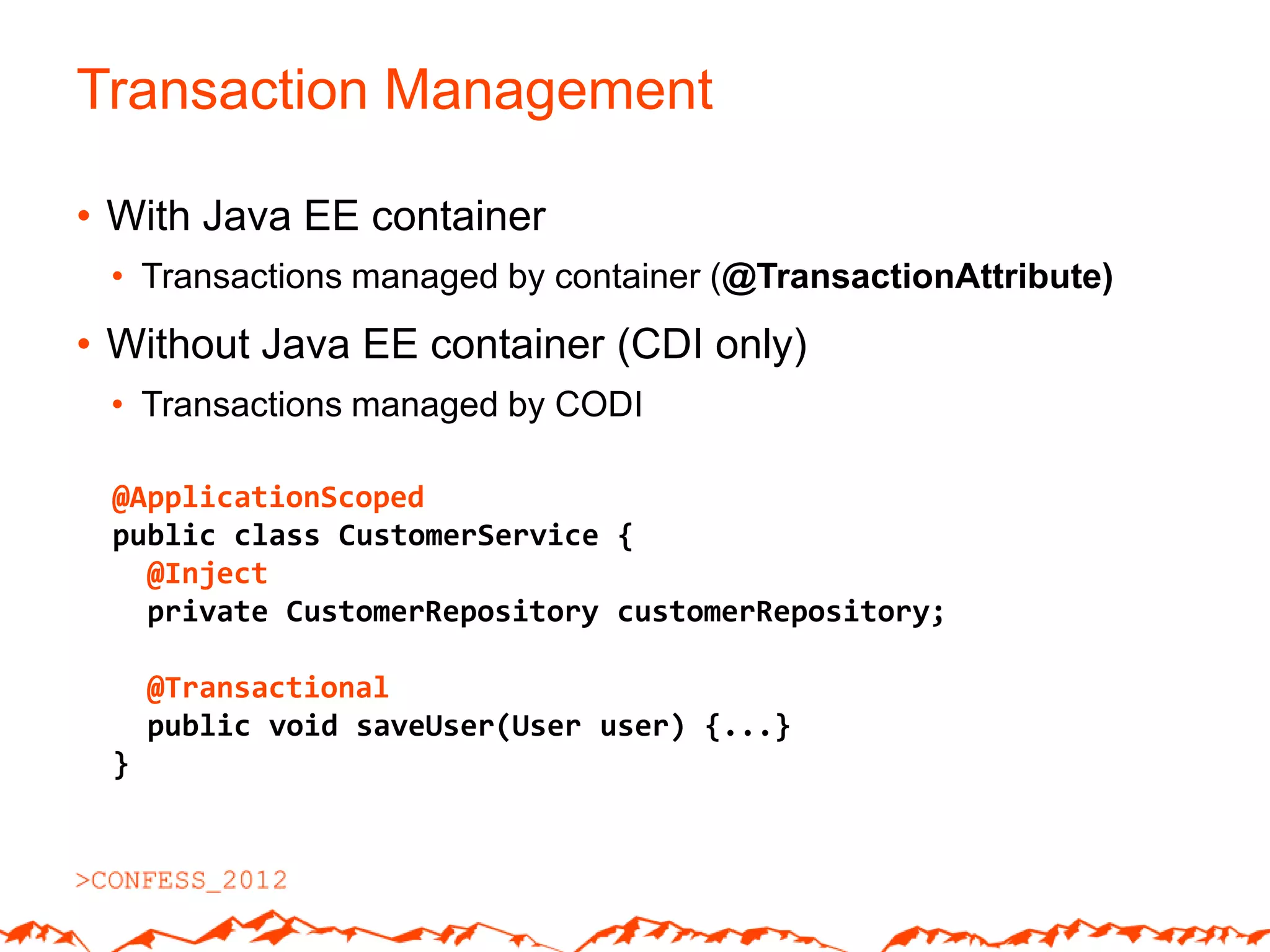 Transaction Management

• With Java EE container
 • Transactions managed by container (@TransactionAttribute)
• Without Java EE container (CDI only)
 • Transactions managed by CODI

 @ApplicationScoped
 public class CustomerService {
   @Inject
   private CustomerRepository customerRepository;

     @Transactional
     public void saveUser(User user) {...}
 }
 