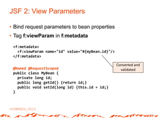 JSF 2: View Parameters

• Bind request parameters to bean properties
• Tag f:viewParam in f:metadata

 <f:metadata>
   <f:viewParam name="id" value="#{myBean.id}"/>
 </f:metadata>

                                                   Converted and
 @Named @RequestScoped                               validated
 public class MyBean {
   private long id;
   public long getId() {return id;}
   public void setId(long id) {this.id = id;}
 }
 