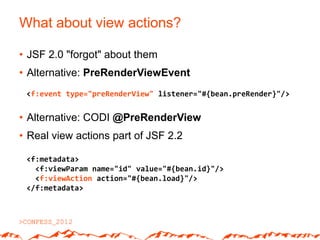 What about view actions?

• JSF 2.0 "forgot" about them
• Alternative: PreRenderViewEvent
 <f:event type="preRenderView" listener="#{bean.preRender}"/>


• Alternative: CODI @PreRenderView
• Real view actions part of JSF 2.2

 <f:metadata>
   <f:viewParam name="id" value="#{bean.id}"/>
   <f:viewAction action="#{bean.load}"/>
 </f:metadata>
 