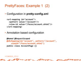 PrettyFaces: Example 1 (2)

• Configuration in pretty-config.xml
 <url-mapping id="account">
   <pattern value="/account"/>
   <view-id value="/faces/account.xhtml"/>
 </url-mapping>


• Annotation based configuration

 @Named @RequestScoped
 @URLMapping(id="account", pattern="/account",
     viewId="/faces/account.xhtml")
 public class AccountPage {}
 