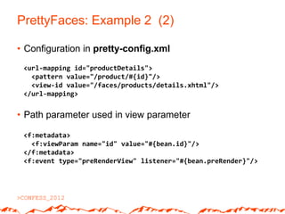 PrettyFaces: Example 2 (2)

• Configuration in pretty-config.xml
 <url-mapping id="productDetails">
   <pattern value="/product/#{id}"/>
   <view-id value="/faces/products/details.xhtml"/>
 </url-mapping>


• Path parameter used in view parameter

 <f:metadata>
   <f:viewParam name="id" value="#{bean.id}"/>
 </f:metadata>
 <f:event type="preRenderView" listener="#{bean.preRender}"/>
 