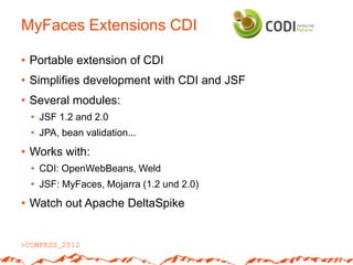 MyFaces Extensions CDI

• Portable extension of CDI
• Simplifies development with CDI and JSF
• Several modules:
 • JSF 1.2 and 2.0
 • JPA, bean validation...
• Works with:
 • CDI: OpenWebBeans, Weld
 • JSF: MyFaces, Mojarra (1.2 und 2.0)
• Watch out Apache DeltaSpike
 