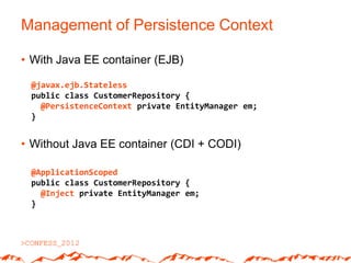 Management of Persistence Context

• With Java EE container (EJB)

 @javax.ejb.Stateless
 public class CustomerRepository {
   @PersistenceContext private EntityManager em;
 }


• Without Java EE container (CDI + CODI)

 @ApplicationScoped
 public class CustomerRepository {
   @Inject private EntityManager em;
 }
 