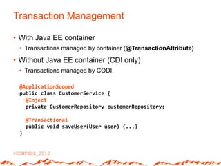 Transaction Management

• With Java EE container
 • Transactions managed by container (@TransactionAttribute)
• Without Java EE container (CDI only)
 • Transactions managed by CODI

 @ApplicationScoped
 public class CustomerService {
   @Inject
   private CustomerRepository customerRepository;

     @Transactional
     public void saveUser(User user) {...}
 }
 