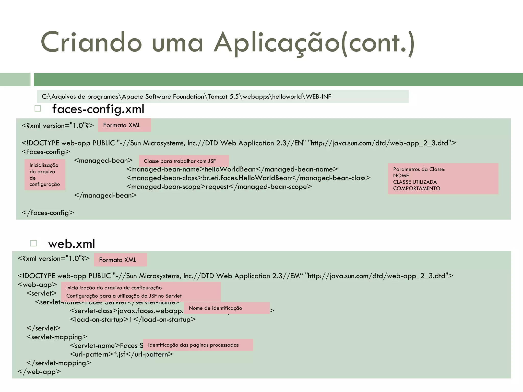 Criando uma Aplicação(cont.) faces-config.xml C:\Arquivos de programas\Apache Software Foundation\Tomcat 5.5\webapps\helloworld\WEB-INF <?xml version=&quot;1.0&quot;?> <!DOCTYPE web-app PUBLIC &quot;-//Sun Microsystems, Inc.//DTD Web Application 2.3//EN&quot; &quot;http://java.sun.com/dtd/web-app_2_3.dtd&quot;> <faces-config> <managed-bean> <managed-bean-name>helloWorldBean</managed-bean-name> <managed-bean-class>br.eti.faces.HelloWorldBean</managed-bean-class> <managed-bean-scope>request</managed-bean-scope> </managed-bean> </faces-config> <?xml version=&quot;1.0&quot;?> <!DOCTYPE web-app PUBLIC &quot;-//Sun Microsystems, Inc.//DTD Web Application 2.3//EM“ &quot;http://java.sun.com/dtd/web-app_2_3.dtd&quot;> <web-app> <servlet> <servlet-name>Faces Servlet</servlet-name> <servlet-class>javax.faces.webapp.FacesServlet</servlet-class> <load-on-startup>1</load-on-startup> </servlet> <servlet-mapping> <servlet-name>Faces Servlet</servlet-name> <url-pattern>*.jsf</url-pattern> </servlet-mapping> </web-app> web.xml Formato XML Inicialização do arquivo de configuração Configuração para a utilização do JSF no Servlet Nome de identificação Identificação das paginas processadas Formato XML Inicialização do arquivo de configuração Classe para trabalhar com JSF Parametros da Classe: NOME CLASSE UTILIZADA COMPORTAMENTO 