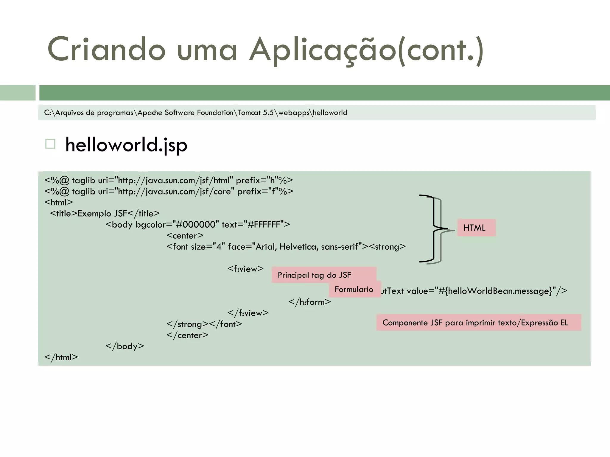 Criando uma Aplicação(cont.) helloworld.jsp C:\Arquivos de programas\Apache Software Foundation\Tomcat 5.5\webapps\helloworld <%@ taglib uri=&quot;http://java.sun.com/jsf/html&quot; prefix=&quot;h&quot;%> <%@ taglib uri=&quot;http://java.sun.com/jsf/core&quot; prefix=&quot;f&quot;%> <html> <title>Exemplo JSF</title> <body bgcolor=&quot;#000000&quot; text=&quot;#FFFFFF&quot;> <center> <font size=&quot;4&quot; face=&quot;Arial, Helvetica, sans-serif&quot;><strong> <f:view> <h:form> <h:outputText value=&quot;#{helloWorldBean.message}&quot;/> </h:form> </f:view> </strong></font> </center> </body> </html> HTML Principal tag do JSF Formulario Componente JSF para imprimir texto/Expressão EL 