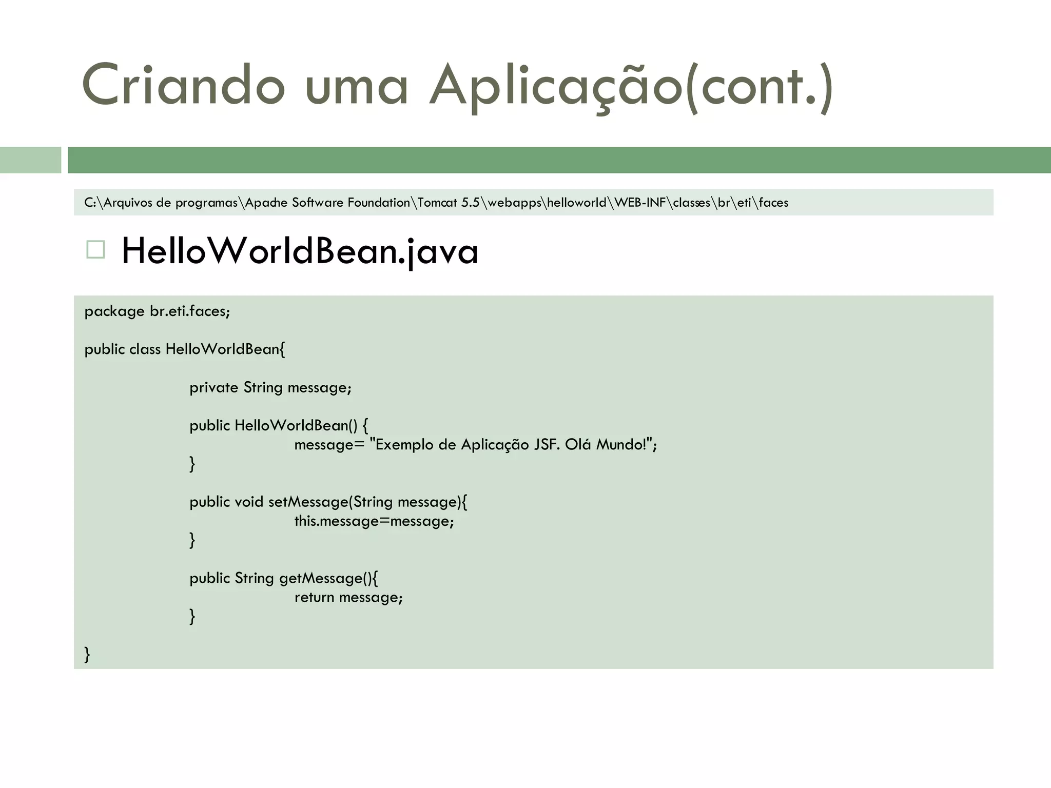 Criando uma Aplicação(cont.) HelloWorldBean.java package br.eti.faces; public class HelloWorldBean{ private String message; public HelloWorldBean() { message= &quot;Exemplo de Aplicação JSF. Olá Mundo!&quot;; } public void setMessage(String message){ this.message=message; } public String getMessage(){ return message; } } C:\Arquivos de programas\Apache Software Foundation\Tomcat 5.5\webapps\helloworld\WEB-INF\classes\br\eti\faces 