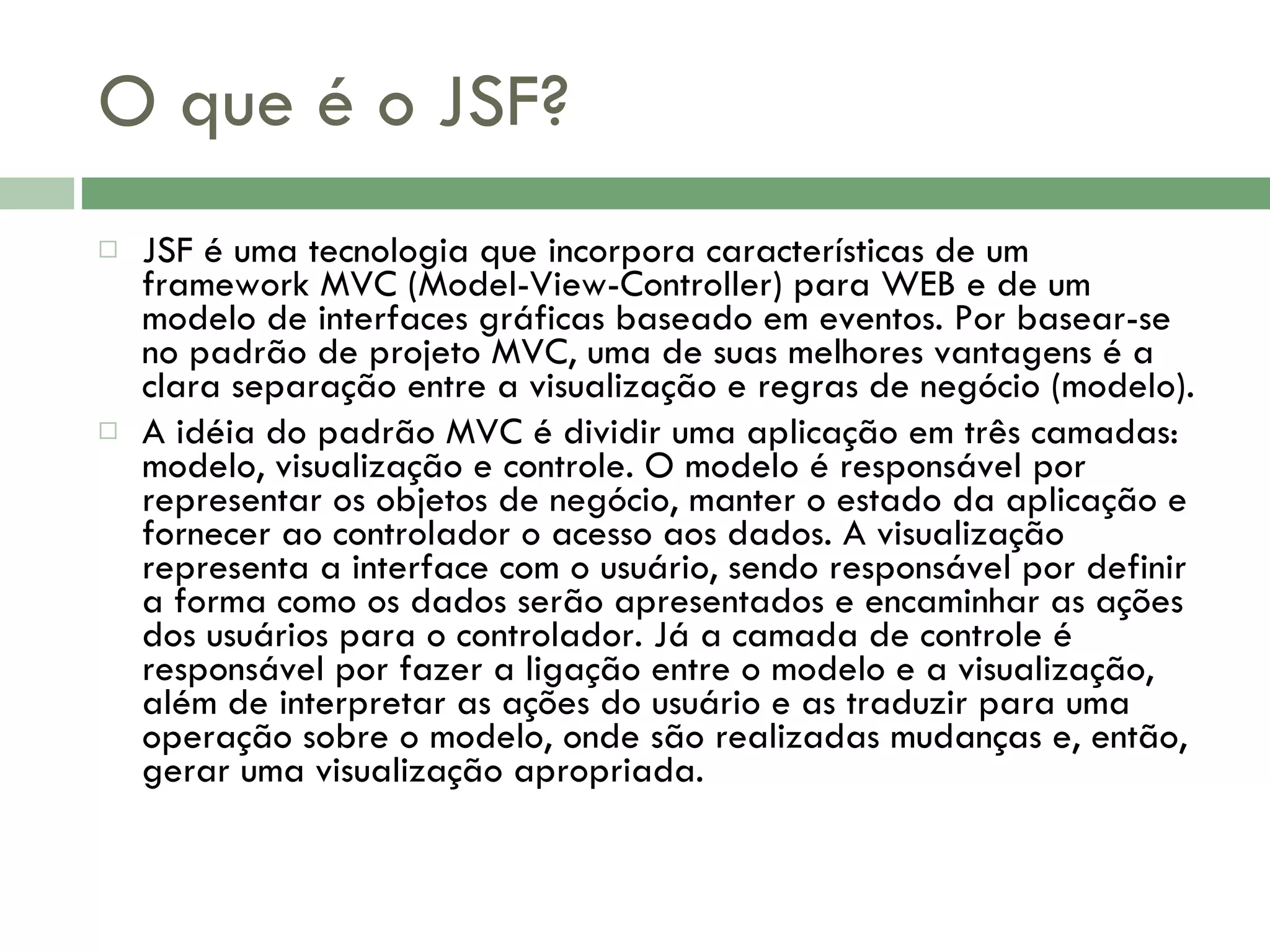 O que é o JSF? JSF é uma tecnologia que incorpora características de um framework MVC (Model-View-Controller) para WEB e de um modelo de interfaces gráficas baseado em eventos. Por basear-se no padrão de projeto MVC, uma de suas melhores vantagens é a clara separação entre a visualização e regras de negócio (modelo). A idéia do padrão MVC é dividir uma aplicação em três camadas: modelo, visualização e controle. O modelo é responsável por representar os objetos de negócio, manter o estado da aplicação e fornecer ao controlador o acesso aos dados. A visualização representa a interface com o usuário, sendo responsável por definir a forma como os dados serão apresentados e encaminhar as ações dos usuários para o controlador. Já a camada de controle é responsável por fazer a ligação entre o modelo e a visualização, além de interpretar as ações do usuário e as traduzir para uma operação sobre o modelo, onde são realizadas mudanças e, então, gerar uma visualização apropriada. 