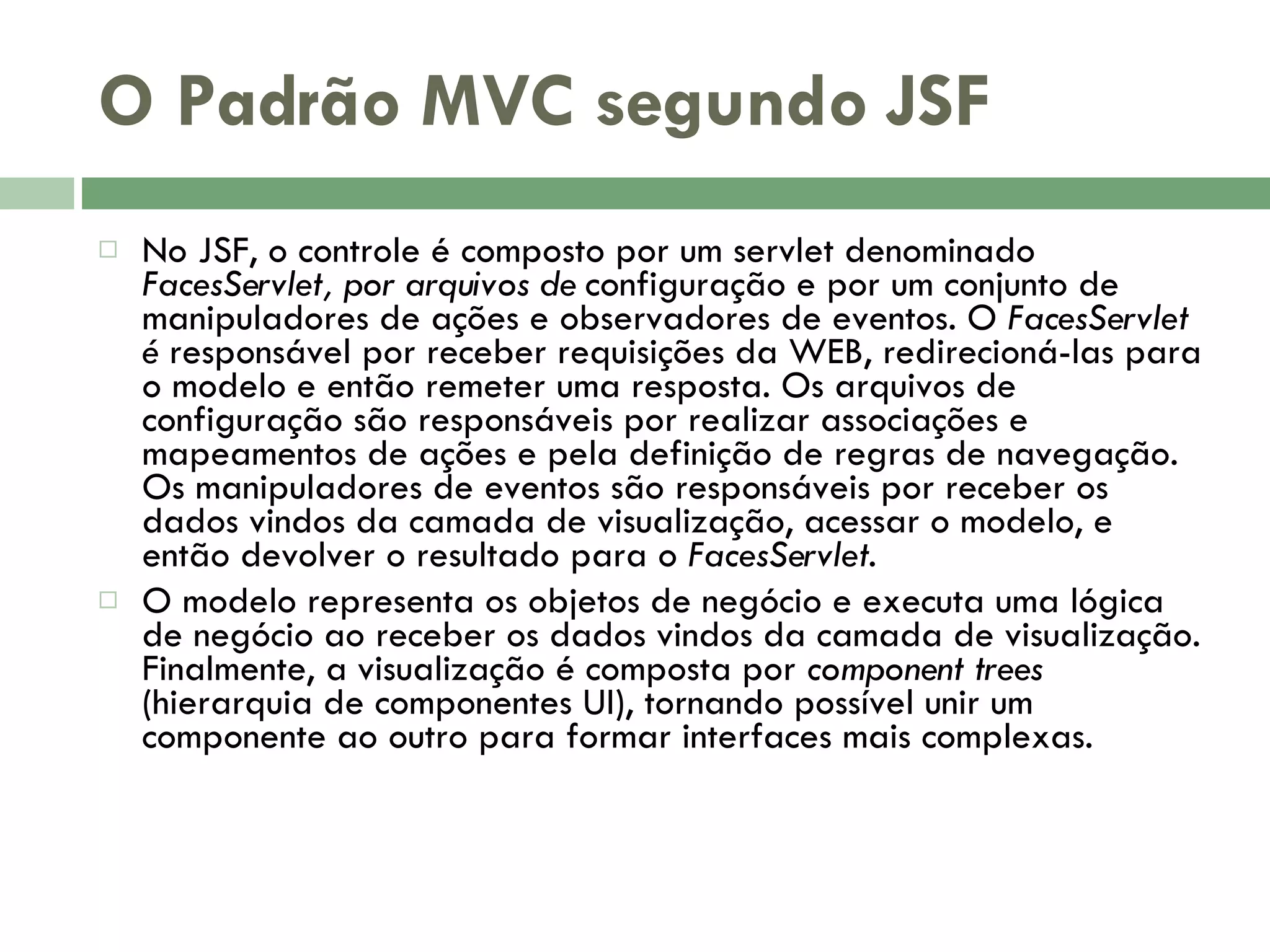 O Padrão MVC segundo JSF No JSF, o controle é composto por um servlet denominado FacesServlet, por arquivos de configuração e por um conjunto de manipuladores de ações e observadores de eventos. O FacesServlet é responsável por receber requisições da WEB, redirecioná-las para o modelo e então remeter uma resposta. Os arquivos de configuração são responsáveis por realizar associações e mapeamentos de ações e pela definição de regras de navegação. Os manipuladores de eventos são responsáveis por receber os dados vindos da camada de visualização, acessar o modelo, e então devolver o resultado para o FacesServlet. O modelo representa os objetos de negócio e executa uma lógica de negócio ao receber os dados vindos da camada de visualização. Finalmente, a visualização é composta por component trees (hierarquia de componentes UI), tornando possível unir um componente ao outro para formar interfaces mais complexas. 