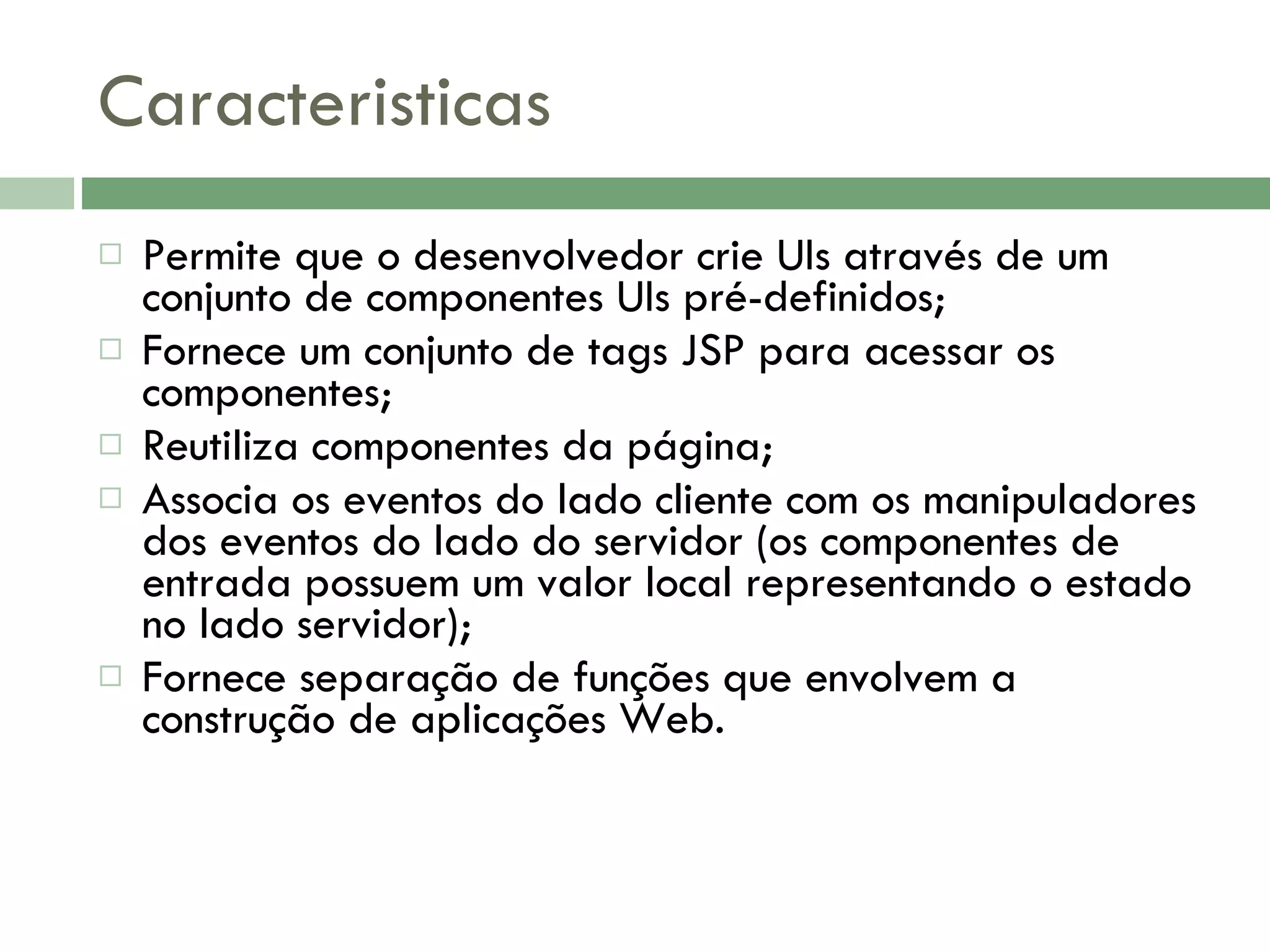 Caracteristicas Permite que o desenvolvedor crie UIs através de um conjunto de componentes UIs pré-definidos; Fornece um conjunto de tags JSP para acessar os componentes; Reutiliza componentes da página; Associa os eventos do lado cliente com os manipuladores dos eventos do lado do servidor (os componentes de entrada possuem um valor local representando o estado no lado servidor); Fornece separação de funções que envolvem a construção de aplicações Web. 