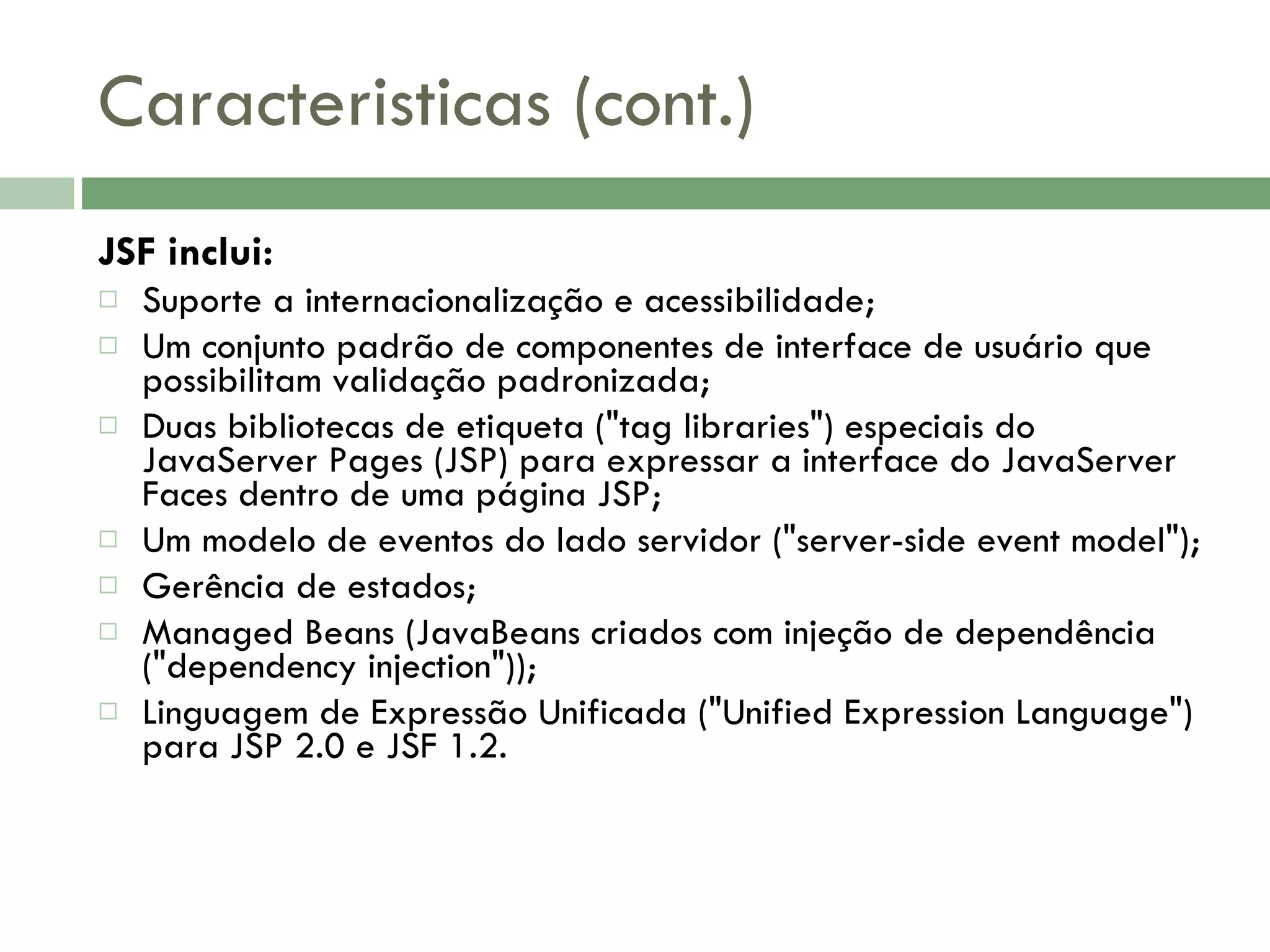 Caracteristicas (cont.) JSF inclui: Suporte a internacionalização e acessibilidade; Um conjunto padrão de componentes de interface de usuário que possibilitam validação padronizada; Duas bibliotecas de etiqueta (&quot;tag libraries&quot;) especiais do JavaServer Pages (JSP) para expressar a interface do JavaServer Faces dentro de uma página JSP; Um modelo de eventos do lado servidor (&quot;server-side event model&quot;); Gerência de estados; Managed Beans (JavaBeans criados com injeção de dependência (&quot;dependency injection&quot;)); Linguagem de Expressão Unificada (&quot;Unified Expression Language&quot;) para JSP 2.0 e JSF 1.2. 