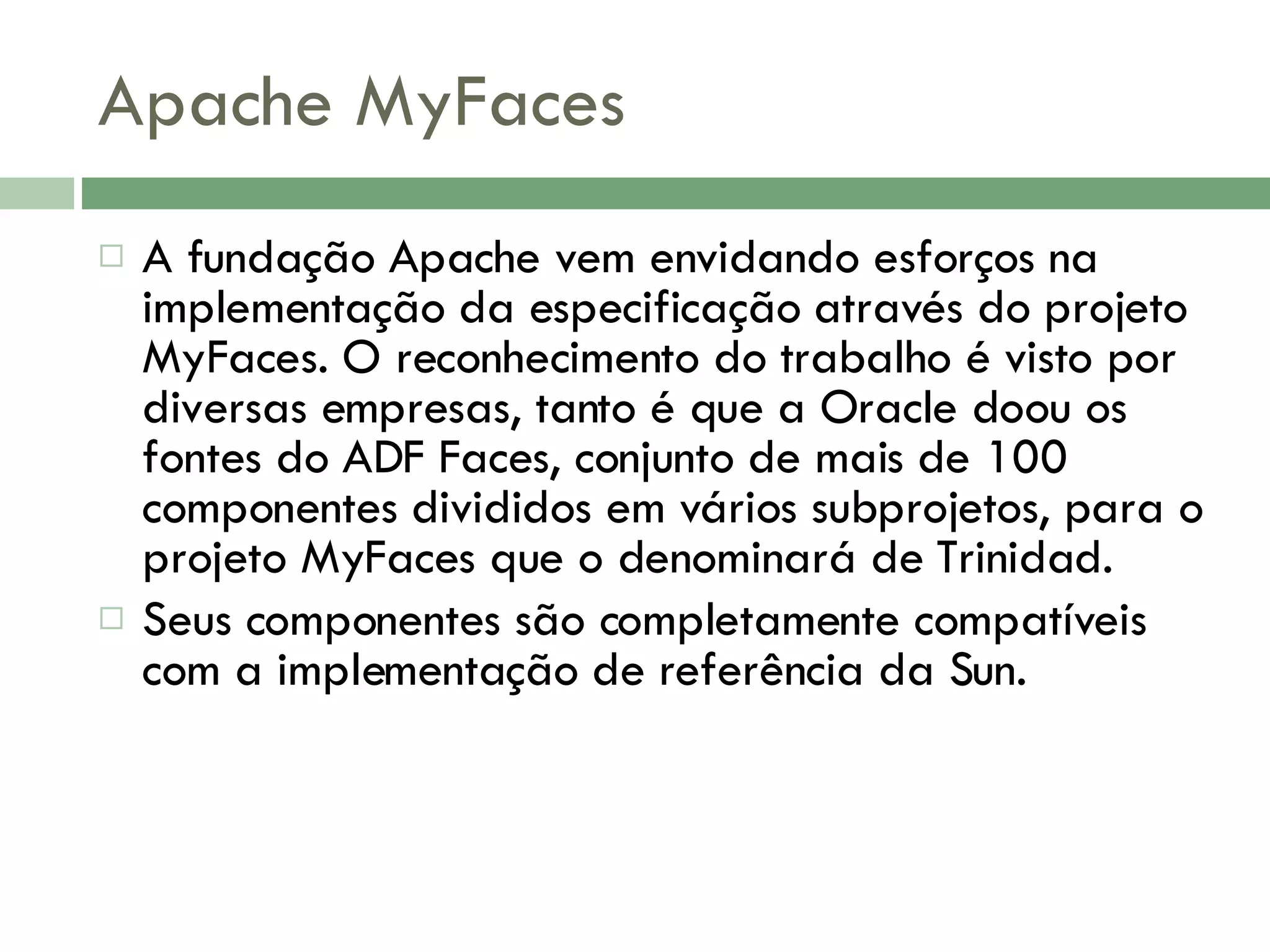 Apache MyFaces A fundação Apache vem envidando esforços na implementação da especificação através do projeto MyFaces. O reconhecimento do trabalho é visto por diversas empresas, tanto é que a Oracle doou os fontes do ADF Faces, conjunto de mais de 100 componentes divididos em vários subprojetos, para o projeto MyFaces que o denominará de Trinidad. Seus componentes são completamente compatíveis com a implementação de referência da Sun. 