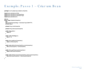 Exemplo: Passo 1 – Criar um Bean package  br.com.justjava.sgv.cadastro.campanha; import  javax.persistence.Entity; import  javax.persistence.GeneratedValue; import  javax.persistence.GenerationType; import  javax.persistence.Id; @Entity public   class  CadastroCampanha { @Id @GeneratedValue(strategy = GenerationType. IDENTITY )‏ private   long  id; private  String nomeCampanha; private  String observacaoCampanha; public   long  getId() {   return  id; } public   void  setId( long  id) {   this .id = id; } public  String getNomeCampanha() {   return  nomeCampanha; } public   void  setNomeCampanha(String nomeCampanha) { this .nomeCampanha = nomeCampanha; } public  String getObservacaoCampanha() {   return  observacaoCampanha; } public   void  setObservacaoCampanha(String observacaoCampanha) {   this .observacaoCampanha = observacaoCampanha; } } 