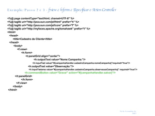 Exemplo: Passo 2 e 3 -  f:view e h:form e Especificar o Action Controller  <%@ page contentType="text/html; charset=UTF-8" %> <%@ taglib uri="http://java.sun.com/jsf/html" prefix="h" %> <%@ taglib uri="http://java.sun.com/jsf/core" prefix="f" %> <%@ taglib uri="http://myfaces.apache.org/tomahawk" prefix="t" %> <html> <head>   <title>Cadastro de Cliente</title> </head>   <body> <f:view> <h:form> <t:panelGrid align="center">   <h:outputText value="Nome Campanha:"/>  <h:inputText value="#{campanhaHandler.cadastroCampanha.nomeCampanha}"required="true"/>   <h:outputText value="Observação:"/>  <h:inputTextarea value="#{campanhaHandler.cadastroCampanha.observacaoCampanha}" required="true"/> <h:commandButton value="Gravar" action="#{campanhaHandler.salvar}"/> </t:panelGrid>   </h:form>   </f:view>   </body> </html> 