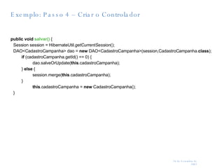 Exemplo: Passo 4 – Criar o Controlador public   void   salvar()  { Session session = HibernateUtil. getCurrentSession (); DAO<CadastroCampanha> dao =  new  DAO<CadastroCampanha>(session,CadastroCampanha. class ); if  (cadastroCampanha.getId() == 0) { dao.salveOrUpdate( this .cadastroCampanha); }  else  { session.merge( this .cadastroCampanha); } this .cadastroCampanha =  new  CadastroCampanha(); } 