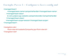 Exemplo: Passo 5 – Configurar o faces-config.xml <managed-bean> <managed-bean-name>campanhaHandler</managed-bean-name>   <managed-bean-class> br.com.justjava.sgv.cadastro.campanhahandler.CampanhaHandler </managed-bean-class>   <managed-bean-scope>session</managed-bean-scope> </managed-bean> <navigation-rule> <from-view-id>/cadastroCampanha.jsp</from-view-id> </navigation-rule> 