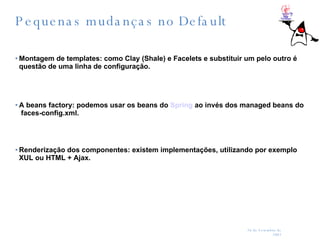 Pequenas mudanças no Default Montagem de templates: como Clay (Shale) e Facelets e substituir um pelo outro é questão de uma linha de configuração.  A beans factory: podemos usar os beans do  Spring  ao invés dos managed beans do  faces-config.xml.  Renderização dos componentes: existem implementações, utilizando por exemplo XUL ou HTML + Ajax. 