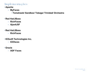 Implementações Apache MyFaces Tomahawk/ Sandbox/ Tobago/ Trinidad/ Orchestra Red Hat/JBoss  RichFaces Ajax4JSF  Red Hat/JBoss  RichFaces ICEsoft Technologies Inc.  ICEfaces Oracle  ADF Faces 