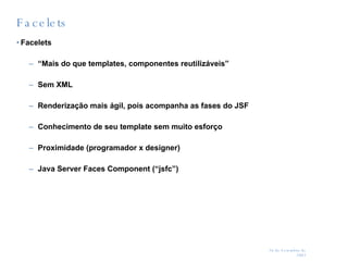 Facelets Facelets “ Mais do que templates, componentes reutilizáveis” Sem XML Renderização mais ágil, pois acompanha as fases do JSF Conhecimento de seu template sem muito esforço Proximidade (programador x designer) Java Server Faces Component (“jsfc”) 