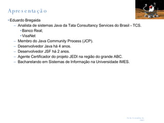 Apresentação Eduardo Bregaida Analista de sistemas Java da Tata Consultancy Services do Brasil - TCS. Banco Real; VisaNet Membro do Java Community Process (JCP). Desenvolvedor Java há 4 anos. Desenvolvedor JSF há 2 anos. Agente Certificador do projeto JEDI na região do grande ABC. Bacharelando em Sistemas de Informação na Universidade IMES. 