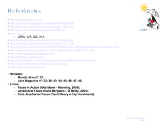 Referências http://www.caelum.com.br http://javawora.blogspot.com/search/label/JSF http://www.guj.com.br/java.tutorial.artigo.158.1.guj http://java.sun.com/javaee/javaserverfaces/ www.jcp.org JSRs: 127; 252; 314. http://www.jspolympus.com/JSF/JSFLifeCycle.jsp http://www.guj.com.br/java.tutorial.artigo.187.1.guj http://javaplace.blogspot.com/2007/07/frameworks-jsf-que-encapsulam-o-uso-do.html http://www.nabble.com/Struts-+-JSF:-Vale-a-Pena--t4056131.html http://www.javaplace.blogspot.com/   http://myfaces.apache.org/ http://www.oracle.com/technology/products/adf/adffaces/index.html http://www.icefaces.org/main/home/index.jsp https://ajax4jsf.dev.java.net/ Revistas: Mundo Java nº: 21. Java Magazine nº: 23; 26; 43; 44; 45; 46; 47; 48. Livros: Faces in Action (Kito Mann – Manning, 2004); JavaServer Faces (Hans Bergsten – O´Reilly, 2004); Core JavaServer Faces (David Geary e Cay Horstmann). 